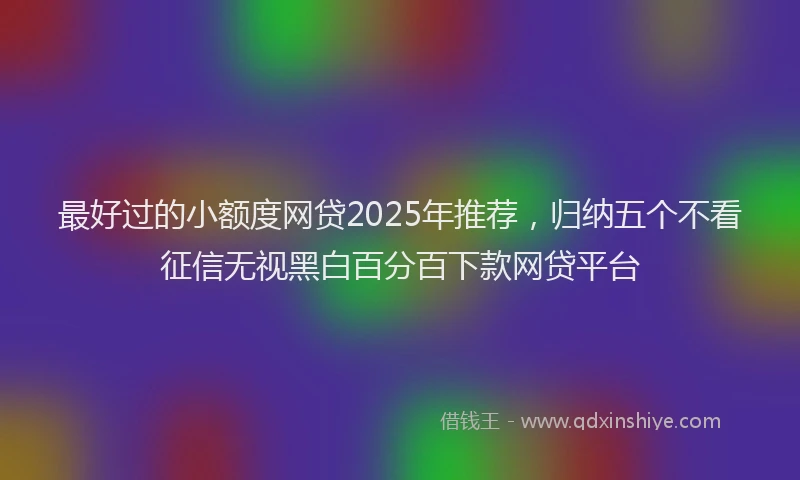 最好过的小额度网贷2025年推荐，归纳五个不看征信无视黑白百分百下款网贷平台