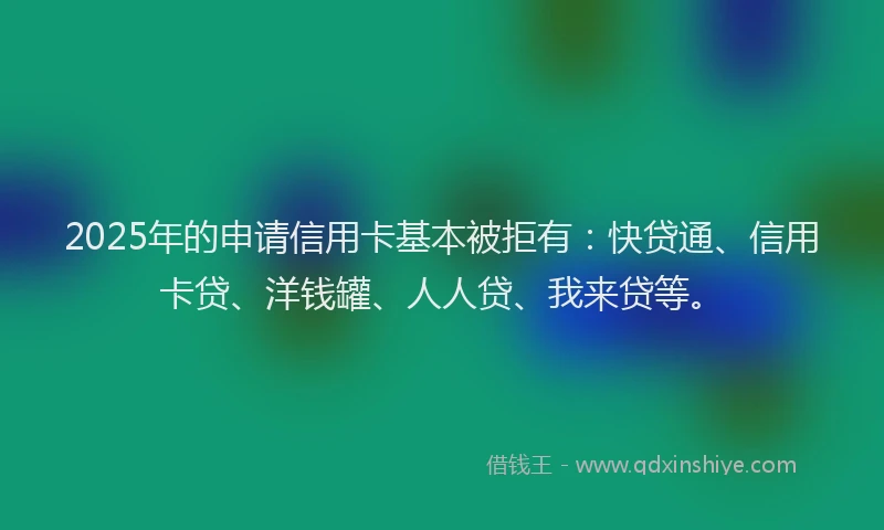 2025年的申请信用卡基本被拒有：快贷通、信用卡贷、洋钱罐、人人贷、我来贷等。