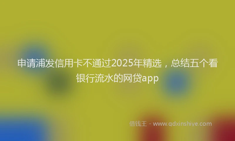 申请浦发信用卡不通过2025年精选，总结五个看银行流水的网贷app