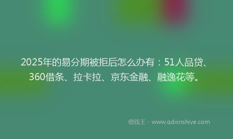 2025年的易分期被拒后怎么办有：51人品贷、360借条、拉卡拉、京东金融、融逸花等。