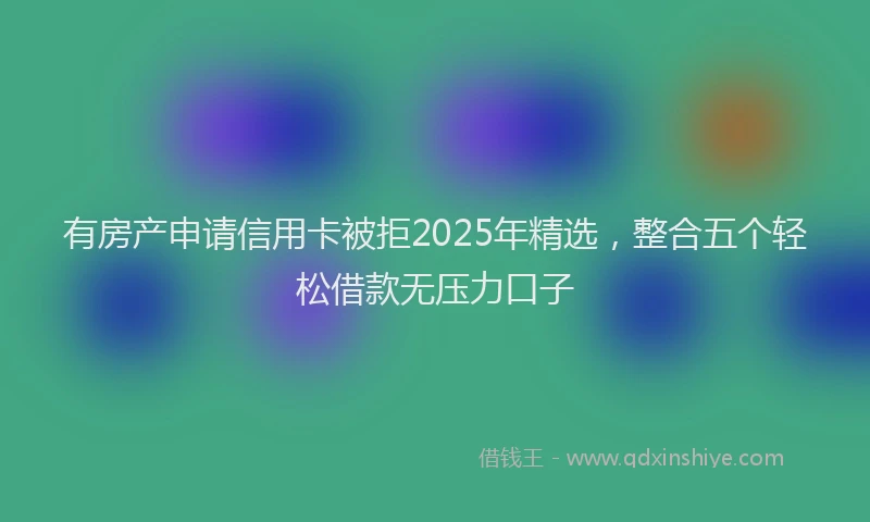 有房产申请信用卡被拒2025年精选，整合五个轻松借款无压力口子
