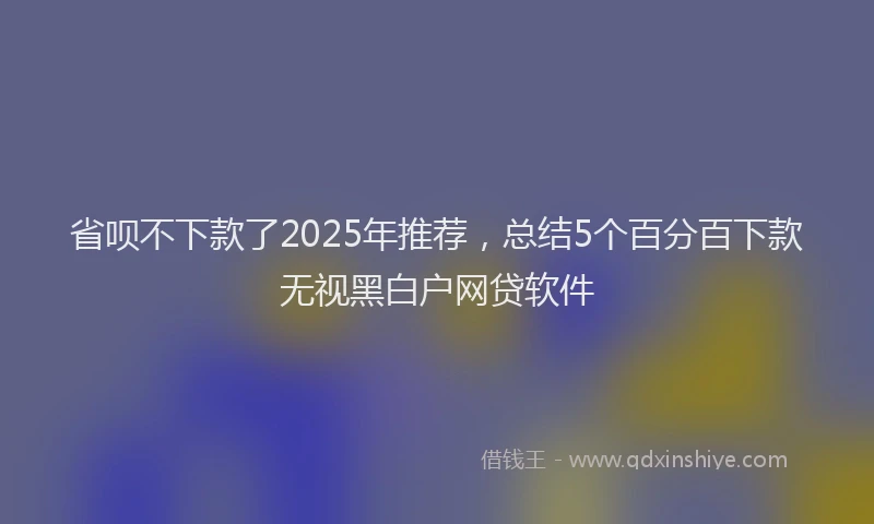 省呗不下款了2025年推荐，总结5个百分百下款无视黑白户网贷软件
