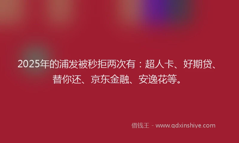 2025年的浦发被秒拒两次有：超人卡、好期贷、替你还、京东金融、安逸花等。