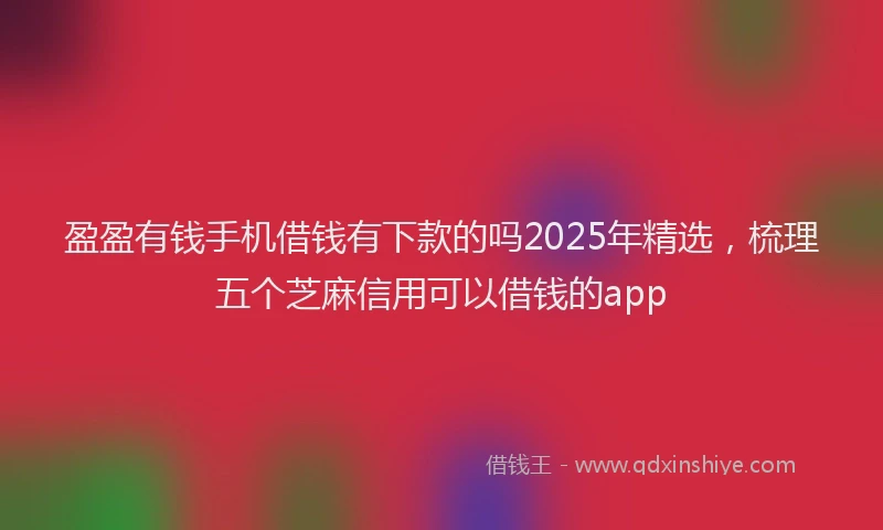 盈盈有钱手机借钱有下款的吗2025年精选，梳理五个芝麻信用可以借钱的app