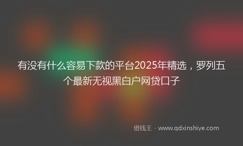 有没有什么容易下款的平台2025年精选，罗列五个最新无视黑白户网贷口子