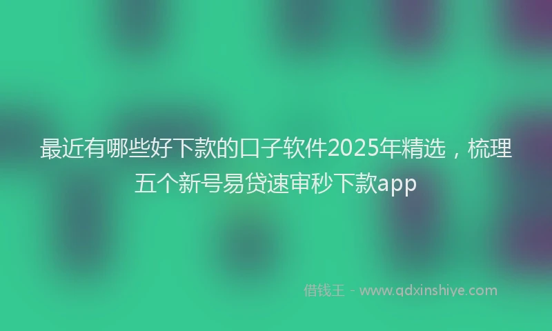 最近有哪些好下款的口子软件2025年精选，梳理五个新号易贷速审秒下款app