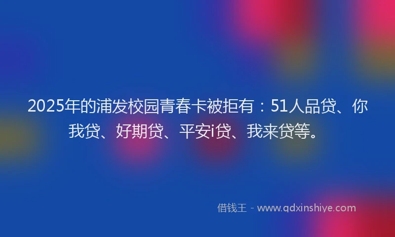 2025年的浦发校园青春卡被拒有：51人品贷、你我贷、好期贷、平安i贷、我来贷等。