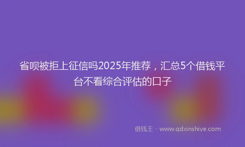 省呗被拒上征信吗2025年推荐，汇总5个借钱平台不看综合评估的口子