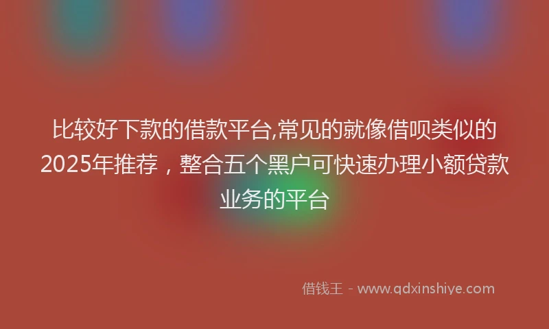 比较好下款的借款平台,常见的就像借呗类似的2025年推荐，整合五个黑户可快速办理小额贷款业务的平台