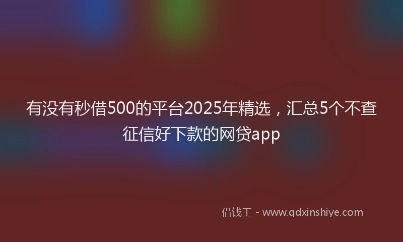 有没有秒借500的平台2025年精选，汇总5个不查征信好下款的网贷app