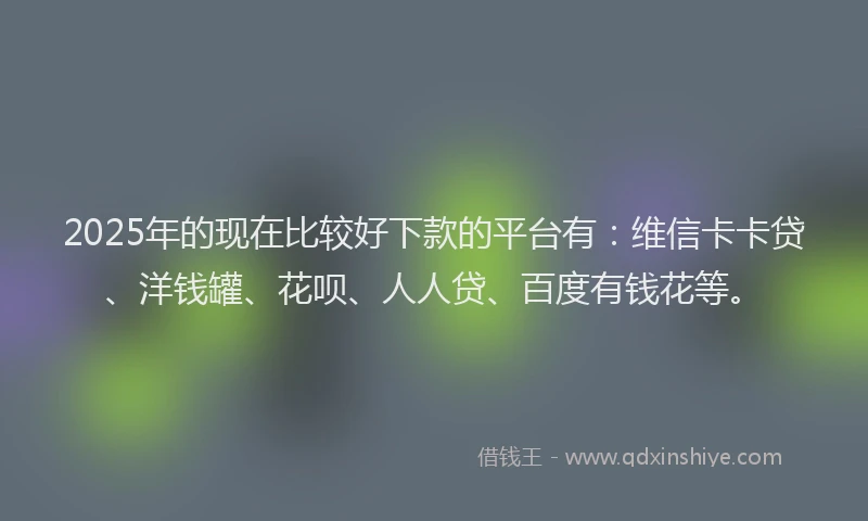2025年的现在比较好下款的平台有：维信卡卡贷、洋钱罐、花呗、人人贷、百度有钱花等。
