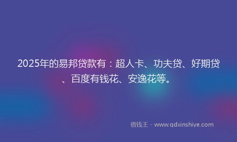 2025年的易邦贷款有：超人卡、功夫贷、好期贷、百度有钱花、安逸花等。