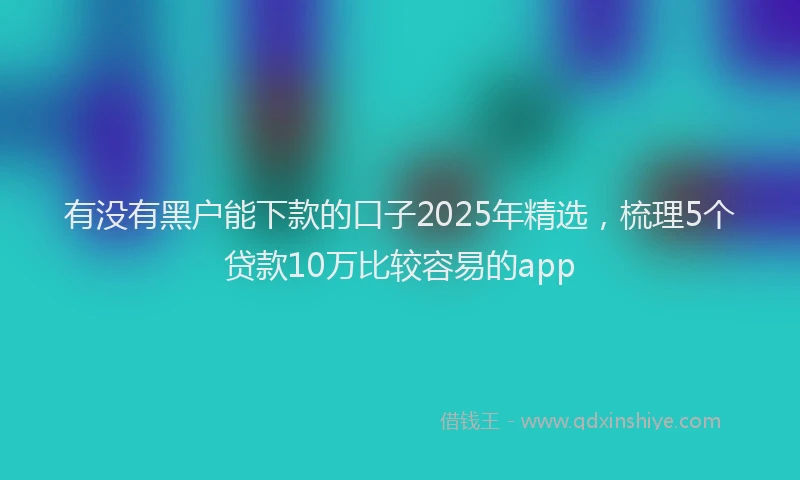 有没有黑户能下款的口子2025年精选，梳理5个贷款10万比较容易的app