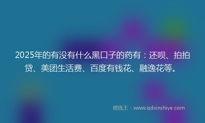 2025年的有没有什么黑口子的药有：还呗、拍拍贷、美团生活费、百度有钱花、融逸花等。
