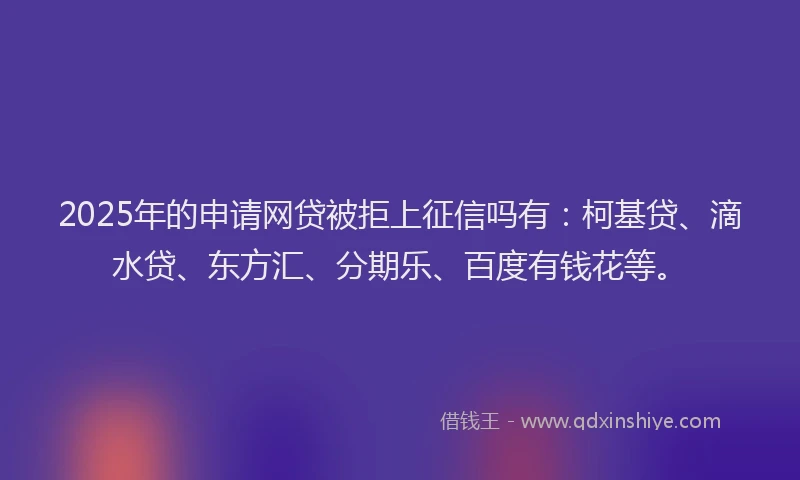 2025年的申请网贷被拒上征信吗有：柯基贷、滴水贷、东方汇、分期乐、百度有钱花等。
