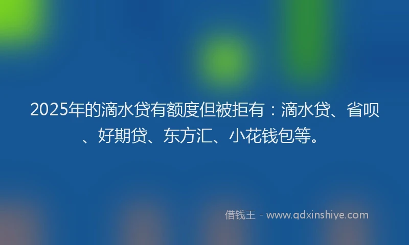 2025年的滴水贷有额度但被拒有：滴水贷、省呗、好期贷、东方汇、小花钱包等。