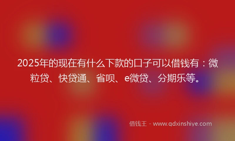 2025年的现在有什么下款的口子可以借钱有：微粒贷、快贷通、省呗、e微贷、分期乐等。