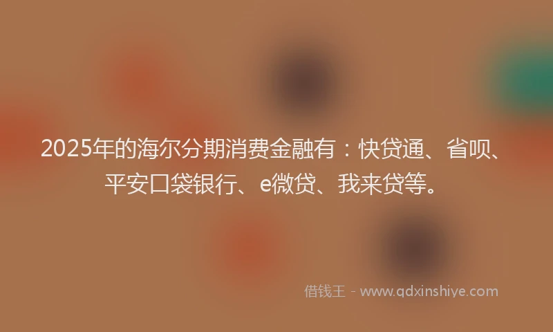 2025年的海尔分期消费金融有:快贷通、省呗、平安口袋银行、e微贷、我来贷等。