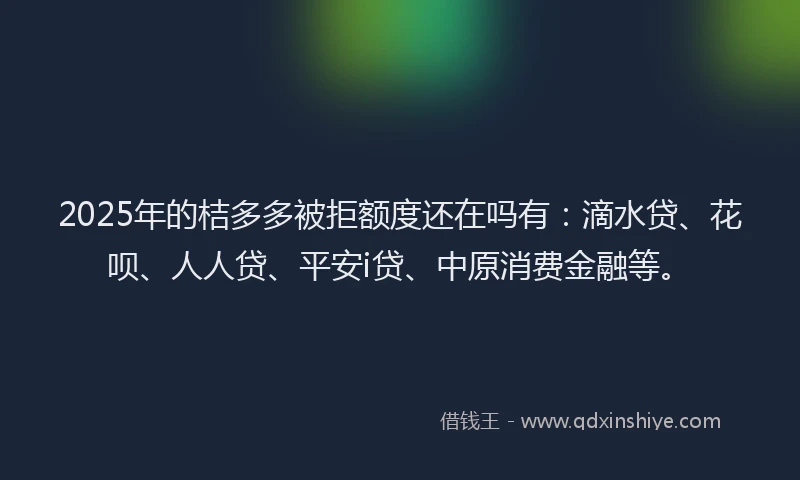 2025年的桔多多被拒额度还在吗有：滴水贷、花呗、人人贷、平安i贷、中原消费金融等。