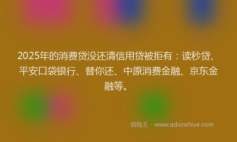 2025年的消费贷没还清信用贷被拒有：读秒贷、平安口袋银行、替你还、中原消费金融、京东金融等。