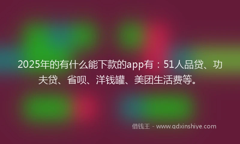 2025年的有什么能下款的app有：51人品贷、功夫贷、省呗、洋钱罐、美团生活费等。