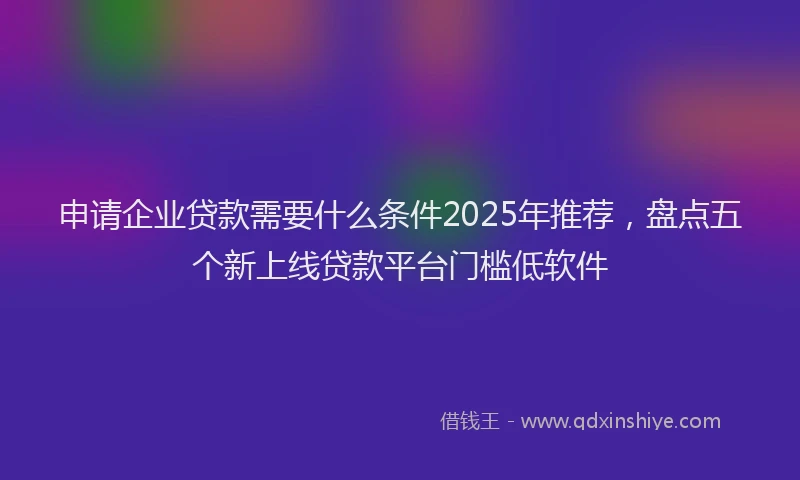 申请企业贷款需要什么条件2025年推荐，盘点五个新上线贷款平台门槛低软件