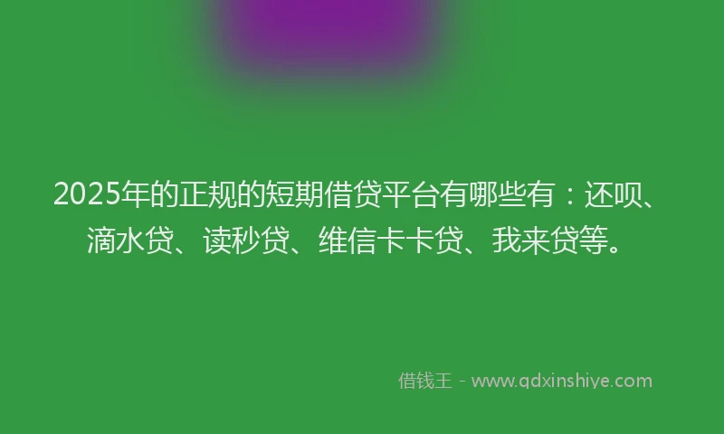 2025年的正规的短期借贷平台有哪些有：还呗、滴水贷、读秒贷、维信卡卡贷、我来贷等。