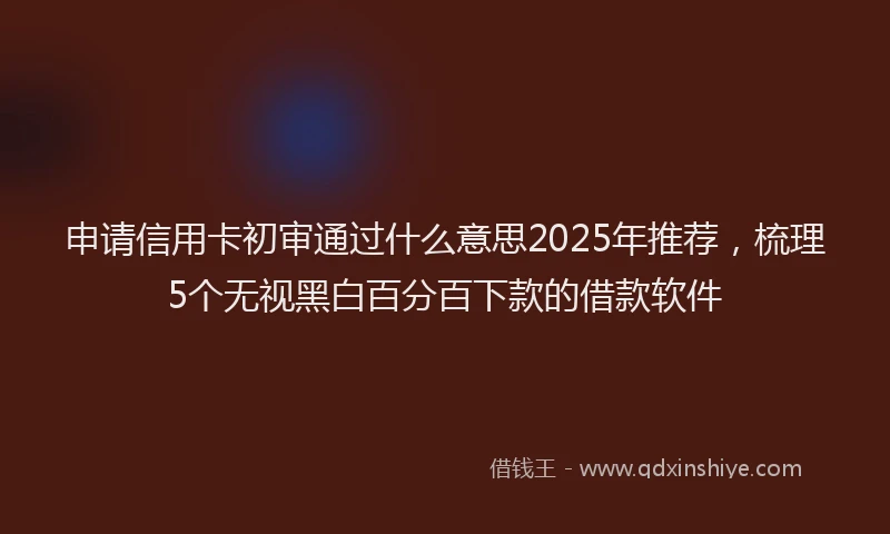 申请信用卡初审通过什么意思2025年推荐，梳理5个无视黑白百分百下款的借款软件