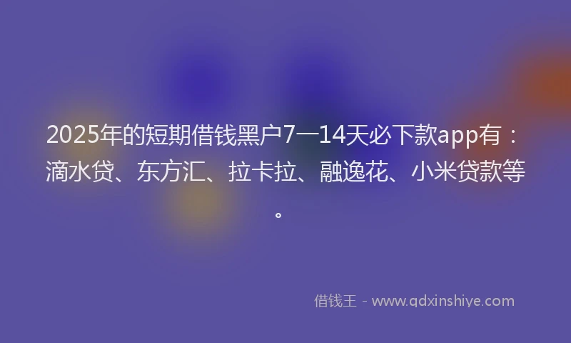 2025年的短期借钱黑户7一14天必下款app有：滴水贷、东方汇、拉卡拉、融逸花、小米贷款等。