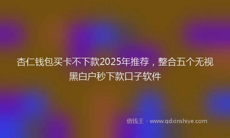 杏仁钱包买卡不下款2025年推荐，整合五个无视黑白户秒下款口子软件