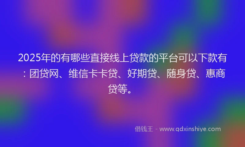 2025年的有哪些直接线上贷款的平台可以下款有：团贷网、维信卡卡贷、好期贷、随身贷、惠商贷等。