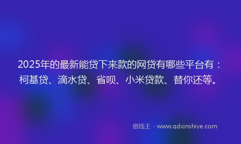 2025年的最新能贷下来款的网贷有哪些平台有：柯基贷、滴水贷、省呗、小米贷款、替你还等。