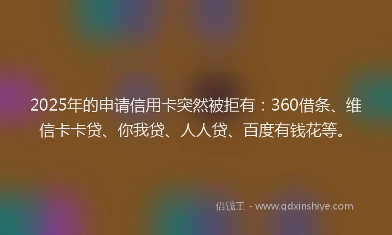 2025年的申请信用卡突然被拒有：360借条、维信卡卡贷、你我贷、人人贷、百度有钱花等。