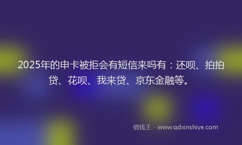 2025年的申卡被拒会有短信来吗有：还呗、拍拍贷、花呗、我来贷、京东金融等。