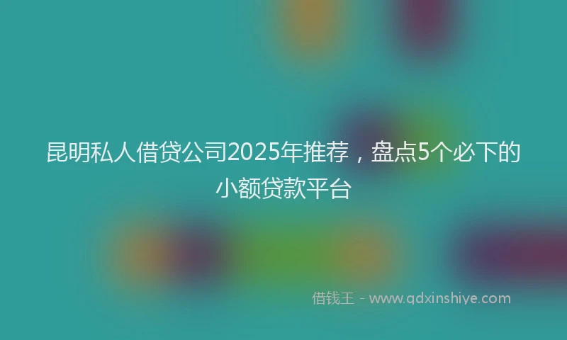 昆明私人借贷公司2025年推荐，盘点5个必下的小额贷款平台