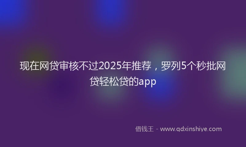 现在网贷审核不过2025年推荐，罗列5个秒批网贷轻松贷的app