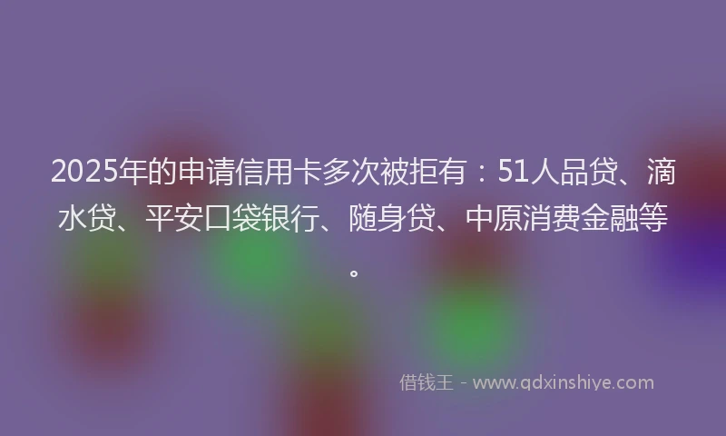 2025年的申请信用卡多次被拒有：51人品贷、滴水贷、平安口袋银行、随身贷、中原消费金融等。