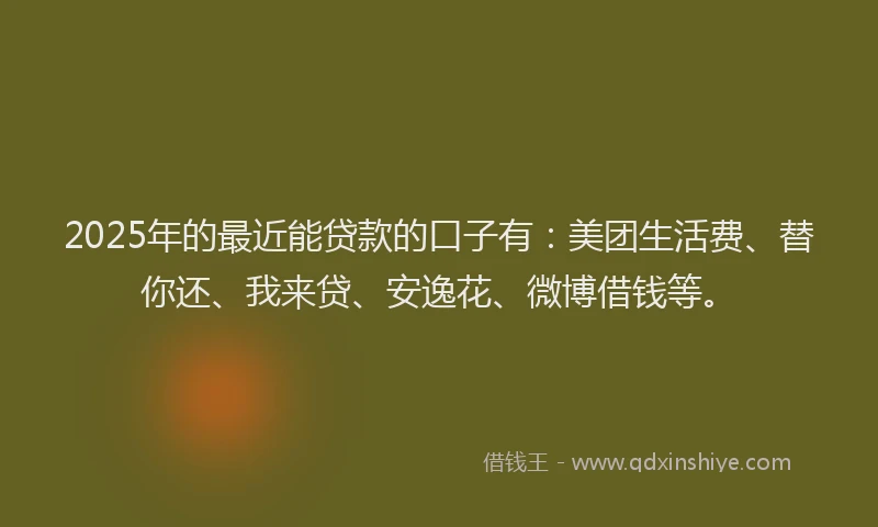 2025年的最近能贷款的口子有：美团生活费、替你还、我来贷、安逸花、微博借钱等。