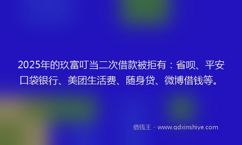 2025年的玖富叮当二次借款被拒有：省呗、平安口袋银行、美团生活费、随身贷、微博借钱等。