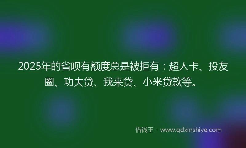 2025年的省呗有额度总是被拒有：超人卡、投友圈、功夫贷、我来贷、小米贷款等。