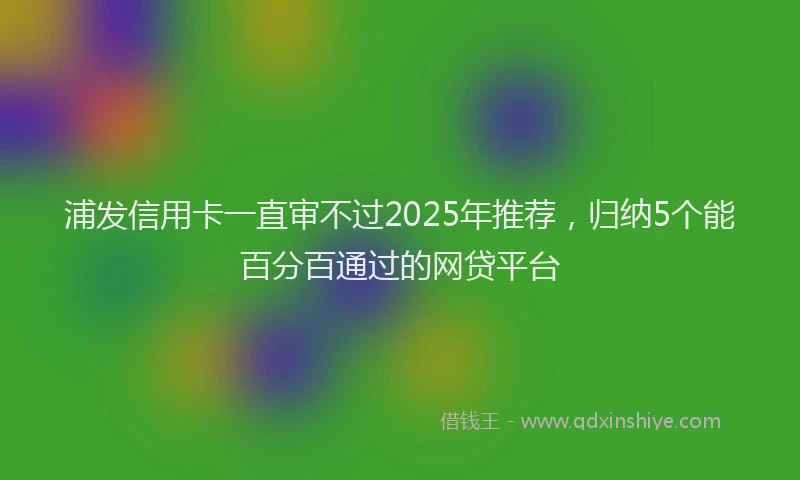 浦发信用卡一直审不过2025年推荐，归纳5个能百分百通过的网贷平台