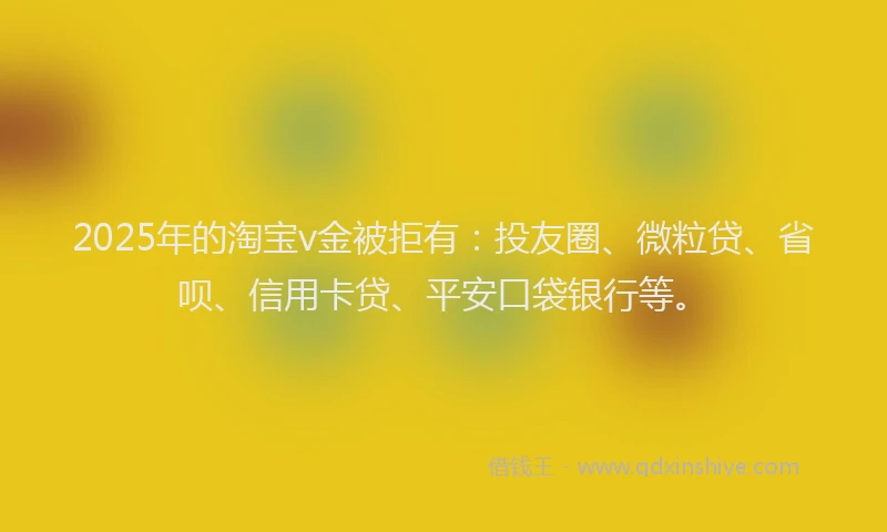 2025年的淘宝v金被拒有：投友圈、微粒贷、省呗、信用卡贷、平安口袋银行等。