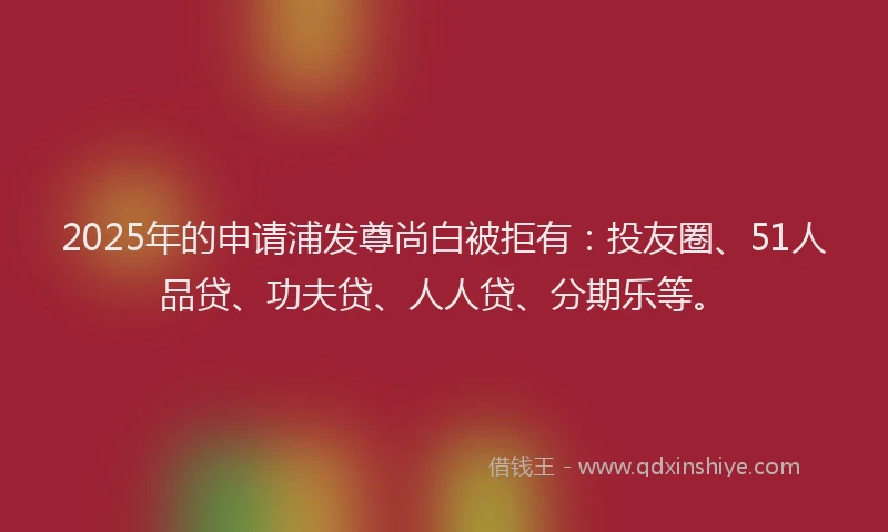 2025年的申请浦发尊尚白被拒有：投友圈、51人品贷、功夫贷、人人贷、分期乐等。