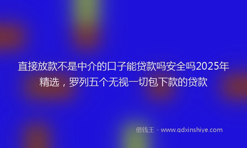 直接放款不是中介的口子能贷款吗安全吗2025年精选，罗列五个无视一切包下款的贷款