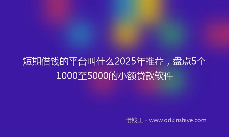 短期借钱的平台叫什么2025年推荐，盘点5个1000至5000的小额贷款软件