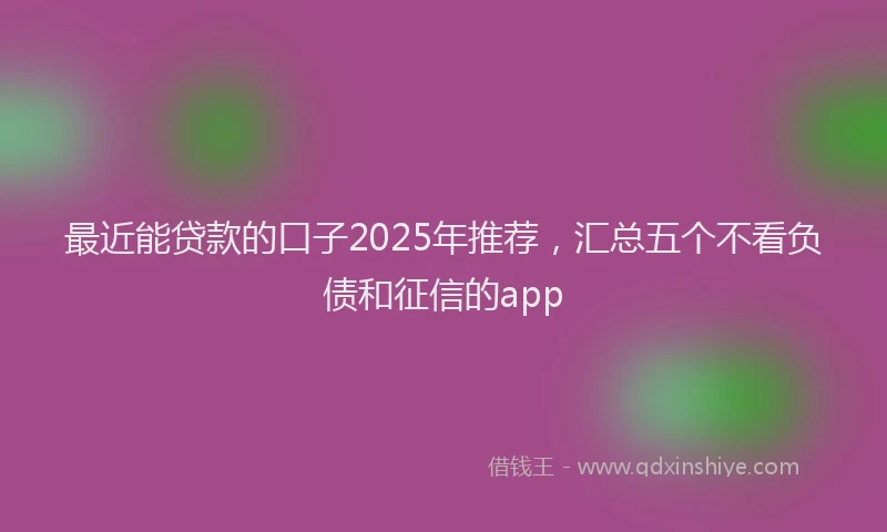 最近能贷款的口子2025年推荐，汇总五个不看负债和征信的app