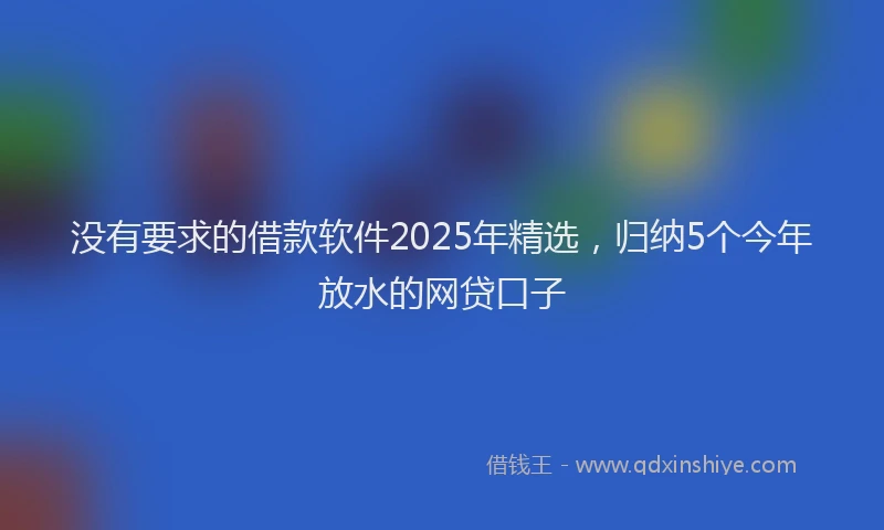 没有要求的借款软件2025年精选，归纳5个今年放水的网贷口子