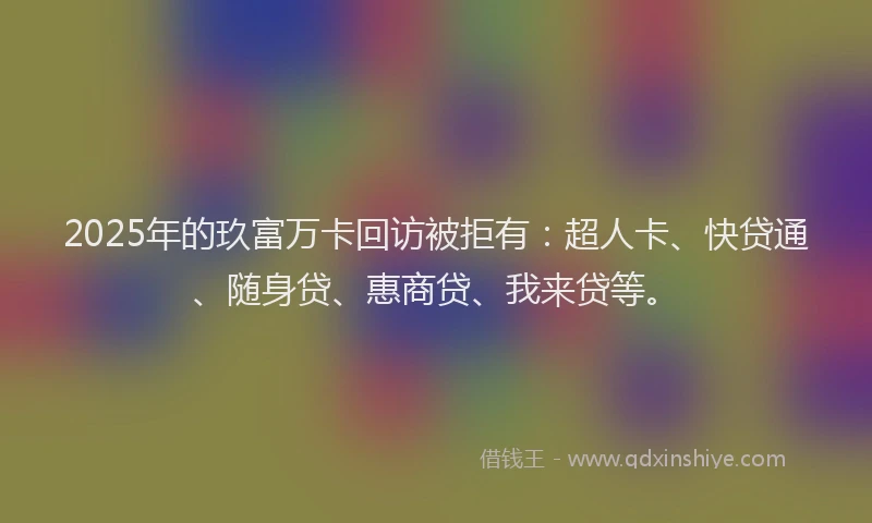 2025年的玖富万卡回访被拒有：超人卡、快贷通、随身贷、惠商贷、我来贷等。