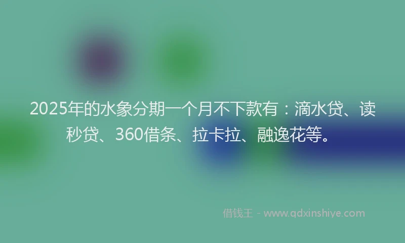 2025年的水象分期一个月不下款有：滴水贷、读秒贷、360借条、拉卡拉、融逸花等。