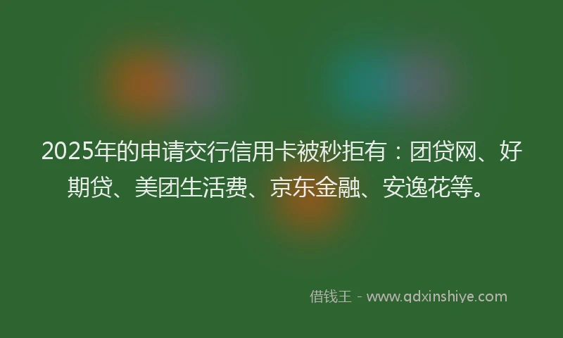 2025年的申请交行信用卡被秒拒有：团贷网、好期贷、美团生活费、京东金融、安逸花等。